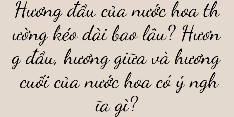 Hương đầu của nước hoa thường kéo dài bao lâu? Hương đầu, hương giữa và hương cuối của nước hoa có ý nghĩa gì?