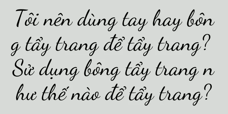 Tôi nên dùng tay hay bông tẩy trang để tẩy trang? Sử dụng bông tẩy trang như thế nào để tẩy trang?