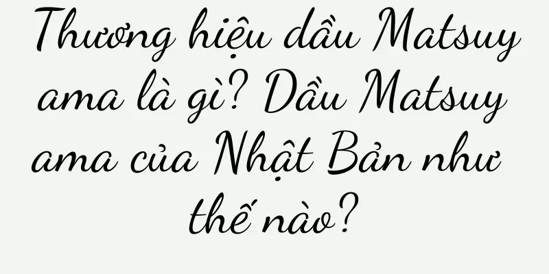 Thương hiệu dầu Matsuyama là gì? Dầu Matsuyama của Nhật Bản như thế nào?
