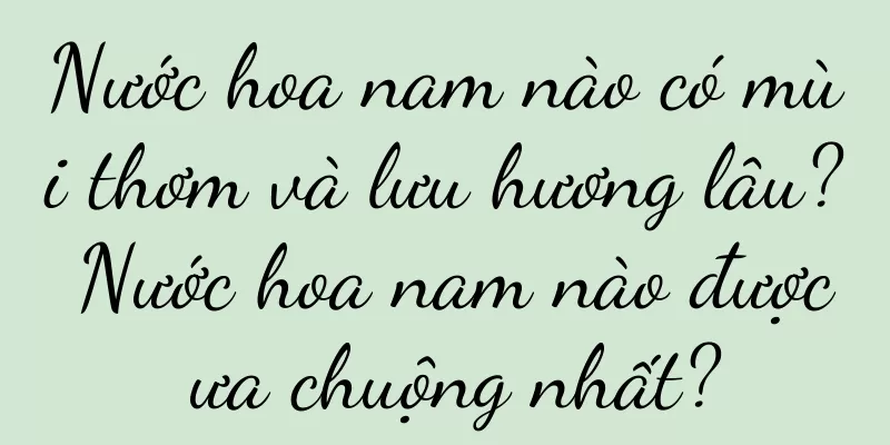 Nước hoa nam nào có mùi thơm và lưu hương lâu? Nước hoa nam nào được ưa chuộng nhất?
