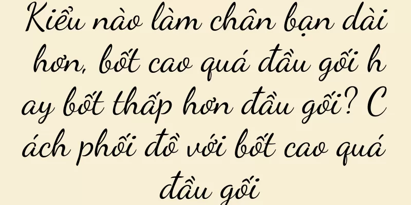 Kiểu nào làm chân bạn dài hơn, bốt cao quá đầu gối hay bốt thấp hơn đầu gối? Cách phối đồ với bốt cao quá đầu gối