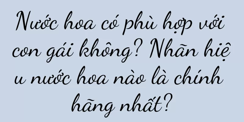Nước hoa có phù hợp với con gái không? Nhãn hiệu nước hoa nào là chính hãng nhất?