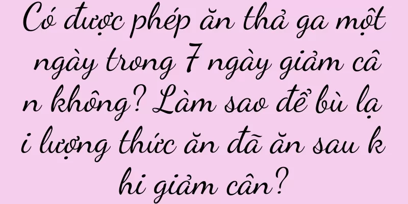 Có được phép ăn thả ga một ngày trong 7 ngày giảm cân không? Làm sao để bù lại lượng thức ăn đã ăn sau khi giảm cân?