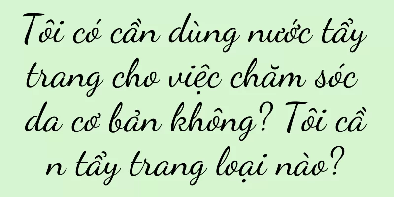 Tôi có cần dùng nước tẩy trang cho việc chăm sóc da cơ bản không? Tôi cần tẩy trang loại nào?