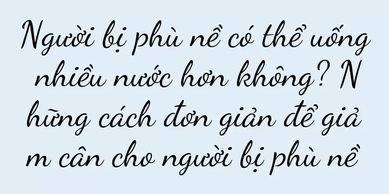 Người bị phù nề có thể uống nhiều nước hơn không? Những cách đơn giản để giảm cân cho người bị phù nề