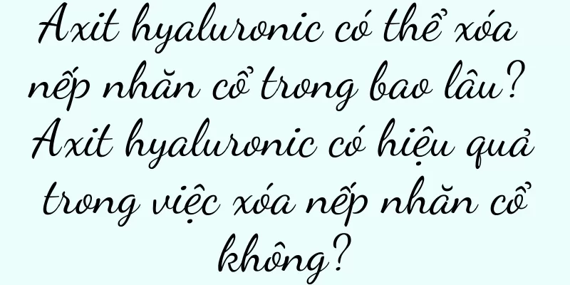 Axit hyaluronic có thể xóa nếp nhăn cổ trong bao lâu? Axit hyaluronic có hiệu quả trong việc xóa nếp nhăn cổ không?