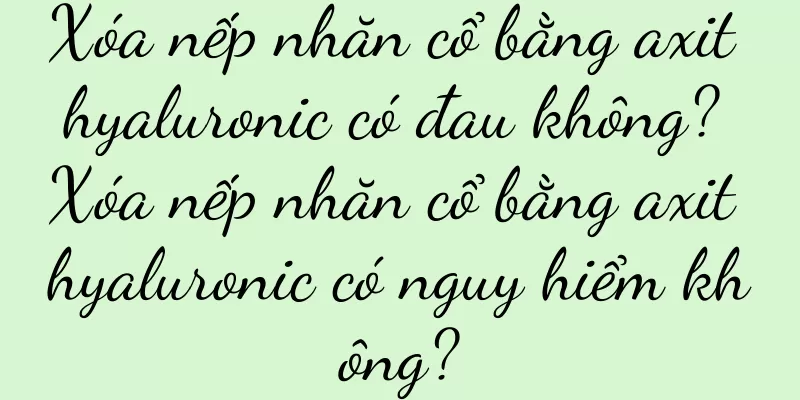 Xóa nếp nhăn cổ bằng axit hyaluronic có đau không? Xóa nếp nhăn cổ bằng axit hyaluronic có nguy hiểm không?