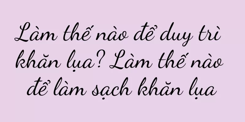 Làm thế nào để duy trì khăn lụa? Làm thế nào để làm sạch khăn lụa