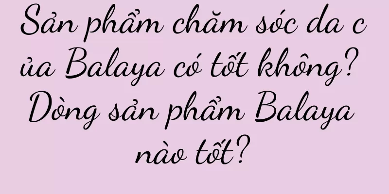Sản phẩm chăm sóc da của Balaya có tốt không? Dòng sản phẩm Balaya nào tốt?