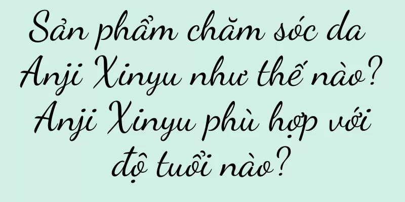 Sản phẩm chăm sóc da Anji Xinyu như thế nào? Anji Xinyu phù hợp với độ tuổi nào?