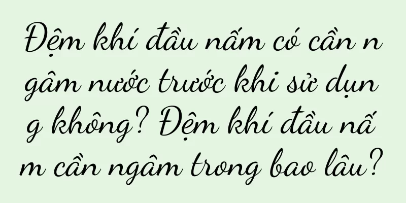Đệm khí đầu nấm có cần ngâm nước trước khi sử dụng không? Đệm khí đầu nấm cần ngâm trong bao lâu?