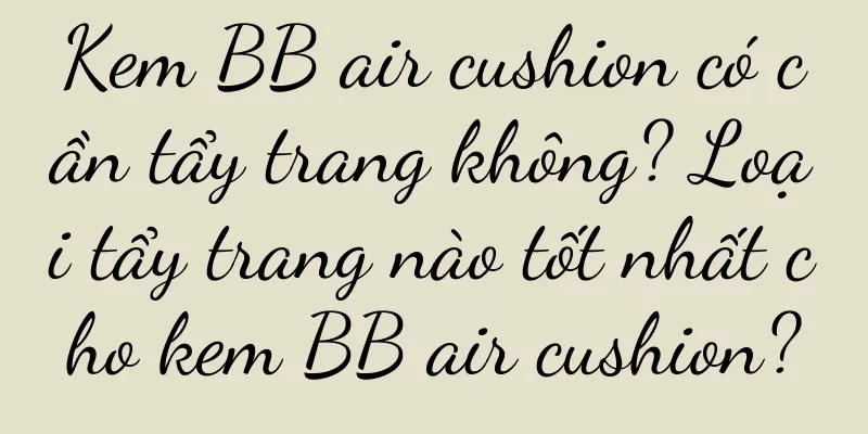 Kem BB air cushion có cần tẩy trang không? Loại tẩy trang nào tốt nhất cho kem BB air cushion?