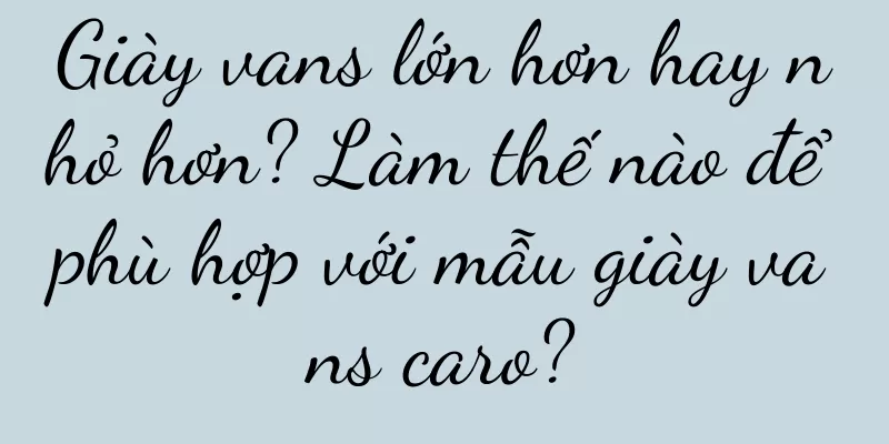 Giày vans lớn hơn hay nhỏ hơn? Làm thế nào để phù hợp với mẫu giày vans caro?