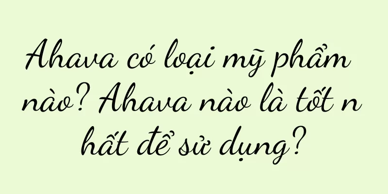 Ahava có loại mỹ phẩm nào? Ahava nào là tốt nhất để sử dụng?