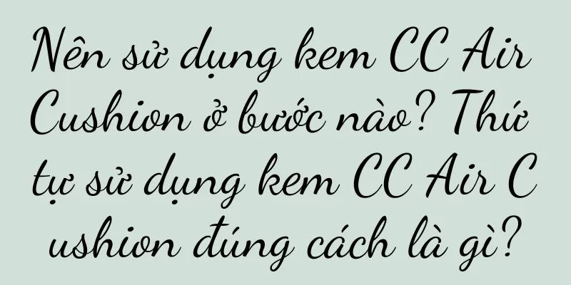 Nên sử dụng kem CC Air Cushion ở bước nào? Thứ tự sử dụng kem CC Air Cushion đúng cách là gì?