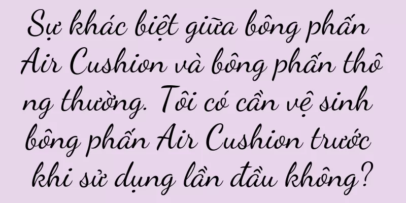 Sự khác biệt giữa bông phấn Air Cushion và bông phấn thông thường. Tôi có cần vệ sinh bông phấn Air Cushion trước khi sử dụng lần đầu không?