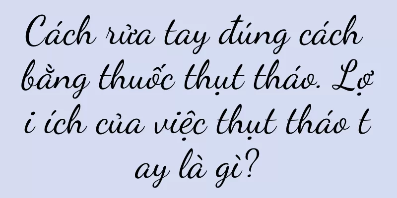 Cách rửa tay đúng cách bằng thuốc thụt tháo. Lợi ích của việc thụt tháo tay là gì?