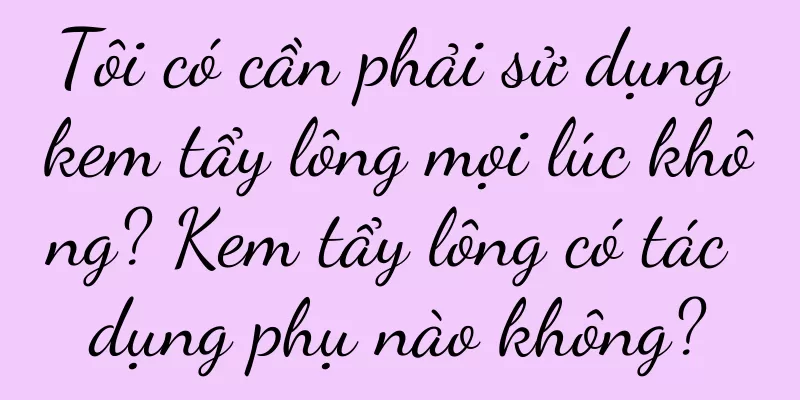 Tôi có cần phải sử dụng kem tẩy lông mọi lúc không? Kem tẩy lông có tác dụng phụ nào không?