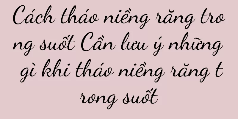 Cách tháo niềng răng trong suốt Cần lưu ý những gì khi tháo niềng răng trong suốt