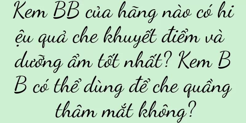 Kem BB của hãng nào có hiệu quả che khuyết điểm và dưỡng ẩm tốt nhất? Kem BB có thể dùng để che quầng thâm mắt không?