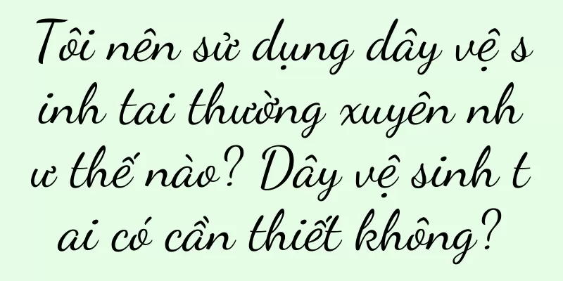 Tôi nên sử dụng dây vệ sinh tai thường xuyên như thế nào? Dây vệ sinh tai có cần thiết không?