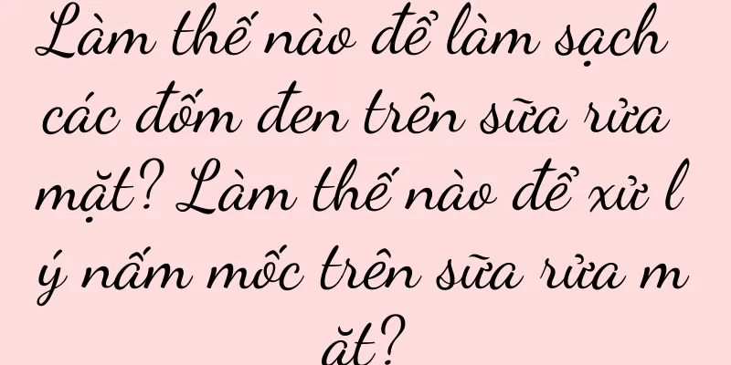 Làm thế nào để làm sạch các đốm đen trên sữa rửa mặt? Làm thế nào để xử lý nấm mốc trên sữa rửa mặt?