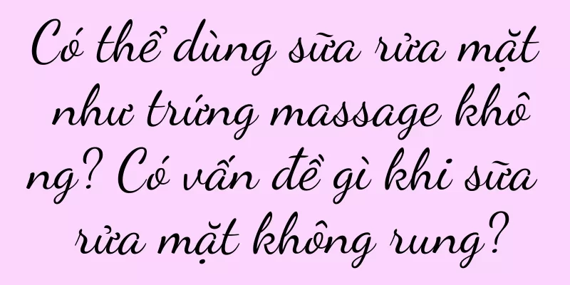 Có thể dùng sữa rửa mặt như trứng massage không? Có vấn đề gì khi sữa rửa mặt không rung?