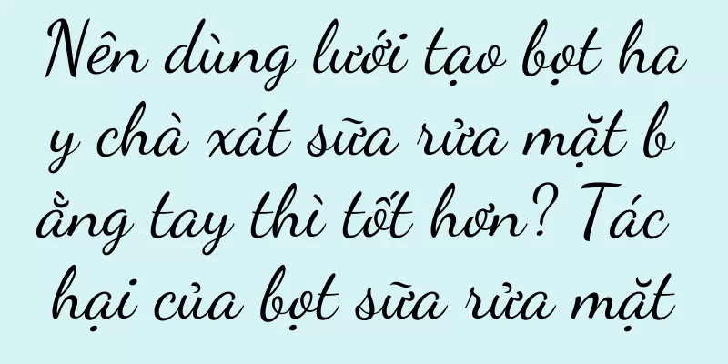 Nên dùng lưới tạo bọt hay chà xát sữa rửa mặt bằng tay thì tốt hơn? Tác hại của bọt sữa rửa mặt
