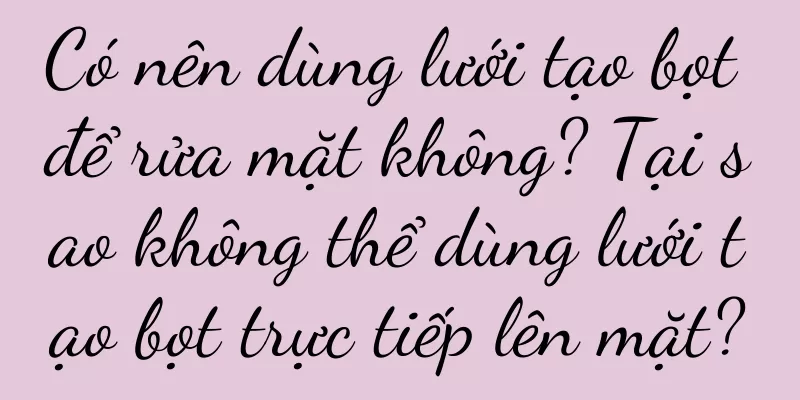Có nên dùng lưới tạo bọt để rửa mặt không? Tại sao không thể dùng lưới tạo bọt trực tiếp lên mặt?