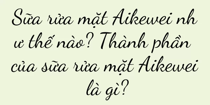 Sữa rửa mặt Aikewei như thế nào? Thành phần của sữa rửa mặt Aikewei là gì?