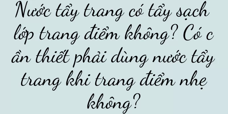 Nước tẩy trang có tẩy sạch lớp trang điểm không? Có cần thiết phải dùng nước tẩy trang khi trang điểm nhẹ không?