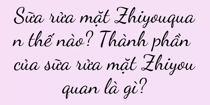 Sữa rửa mặt Zhiyouquan thế nào? Thành phần của sữa rửa mặt Zhiyouquan là gì?