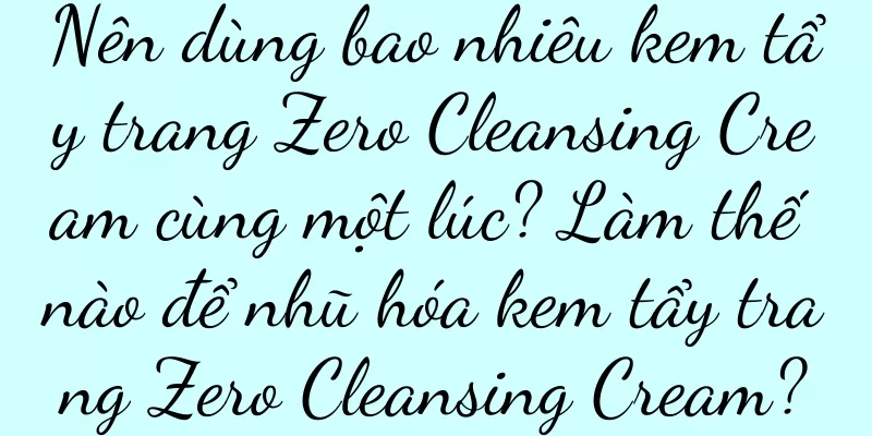 Nên dùng bao nhiêu kem tẩy trang Zero Cleansing Cream cùng một lúc? Làm thế nào để nhũ hóa kem tẩy trang Zero Cleansing Cream?