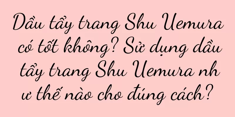 Dầu tẩy trang Shu Uemura có tốt không? Sử dụng dầu tẩy trang Shu Uemura như thế nào cho đúng cách?