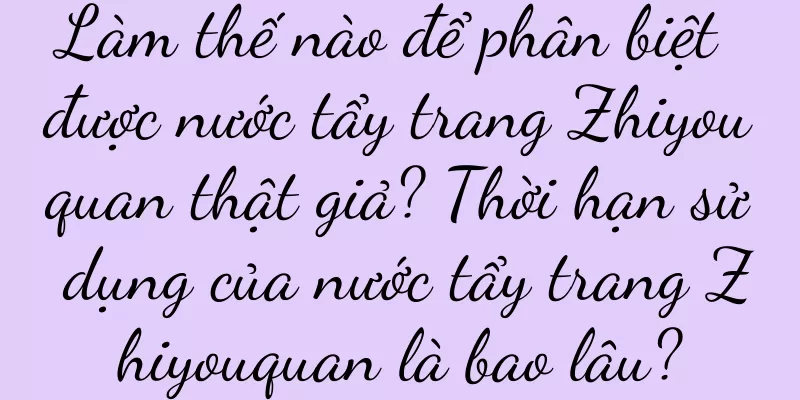 Làm thế nào để phân biệt được nước tẩy trang Zhiyouquan thật giả? Thời hạn sử dụng của nước tẩy trang Zhiyouquan là bao lâu?