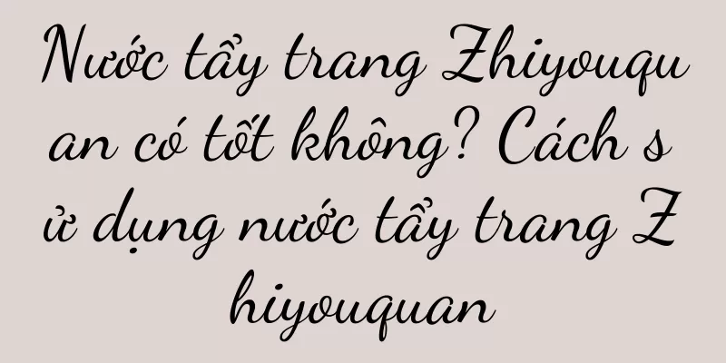 Nước tẩy trang Zhiyouquan có tốt không? Cách sử dụng nước tẩy trang Zhiyouquan