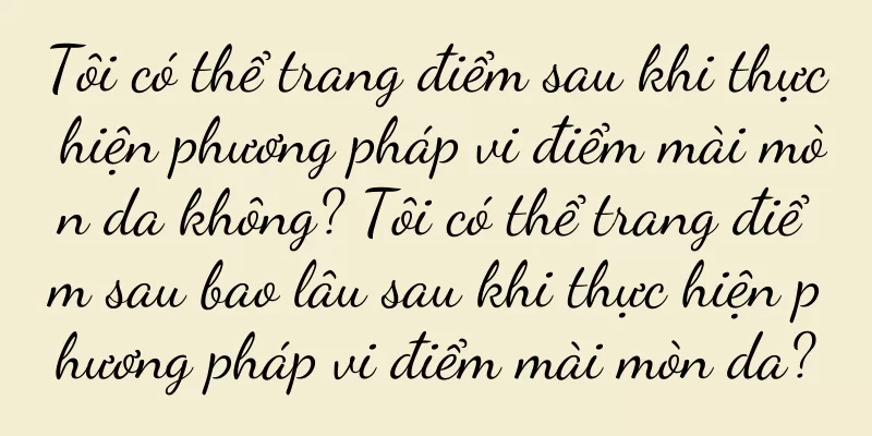 Tôi có thể trang điểm sau khi thực hiện phương pháp vi điểm mài mòn da không? Tôi có thể trang điểm sau bao lâu sau khi thực hiện phương pháp vi điểm mài mòn da?
