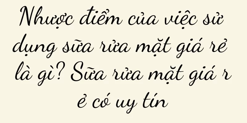 Nhược điểm của việc sử dụng sữa rửa mặt giá rẻ là gì? Sữa rửa mặt giá rẻ có uy tín