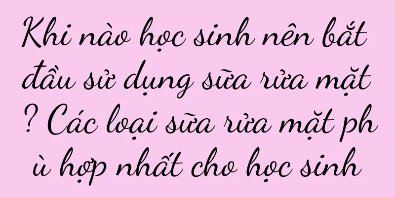 Khi nào học sinh nên bắt đầu sử dụng sữa rửa mặt? Các loại sữa rửa mặt phù hợp nhất cho học sinh