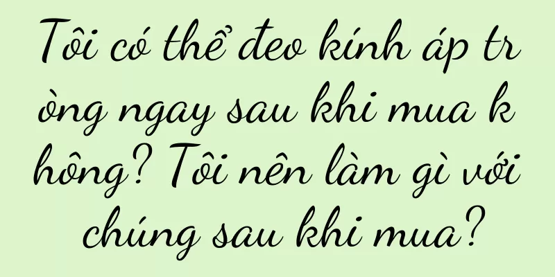 Tôi có thể đeo kính áp tròng ngay sau khi mua không? Tôi nên làm gì với chúng sau khi mua?