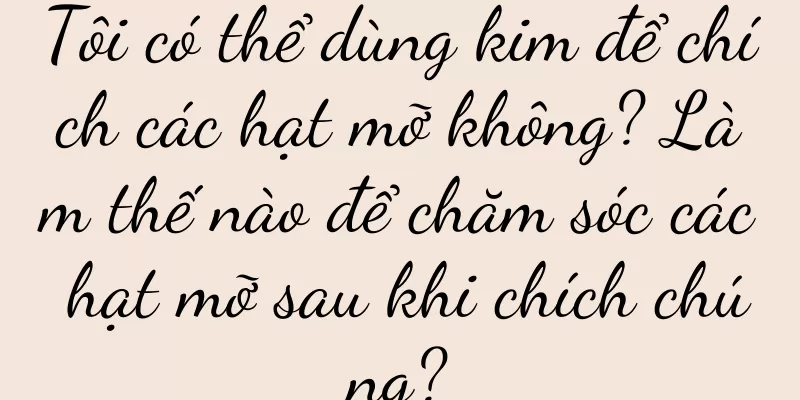 Tôi có thể dùng kim để chích các hạt mỡ không? Làm thế nào để chăm sóc các hạt mỡ sau khi chích chúng?