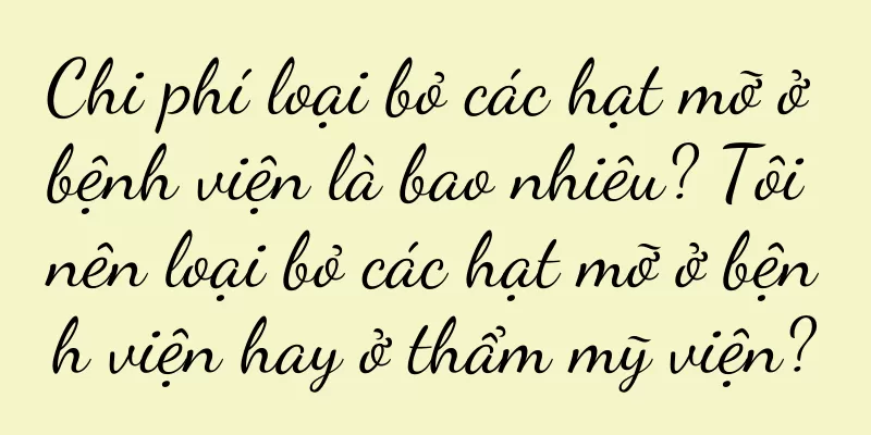 Chi phí loại bỏ các hạt mỡ ở bệnh viện là bao nhiêu? Tôi nên loại bỏ các hạt mỡ ở bệnh viện hay ở thẩm mỹ viện?