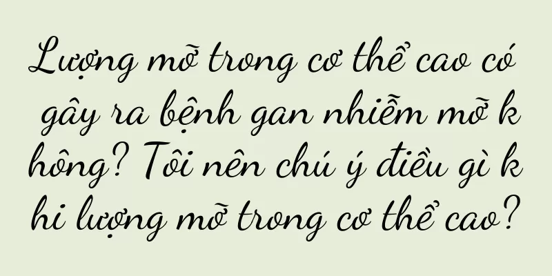 Lượng mỡ trong cơ thể cao có gây ra bệnh gan nhiễm mỡ không? Tôi nên chú ý điều gì khi lượng mỡ trong cơ thể cao?