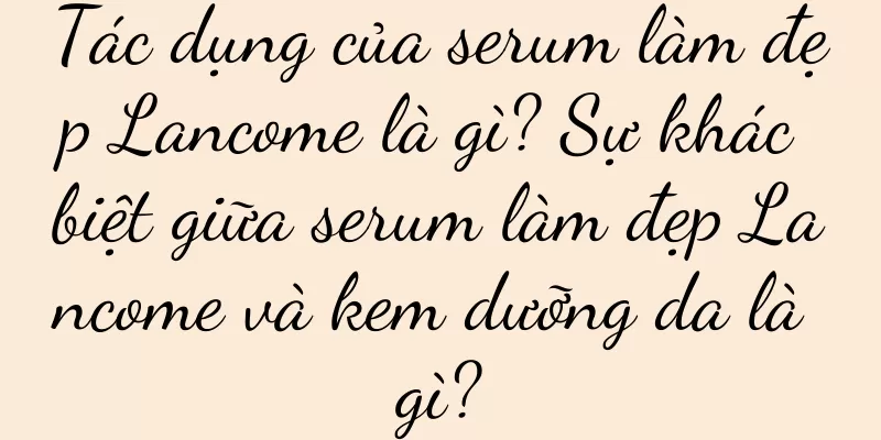Tác dụng của serum làm đẹp Lancome là gì? Sự khác biệt giữa serum làm đẹp Lancome và kem dưỡng da là gì?