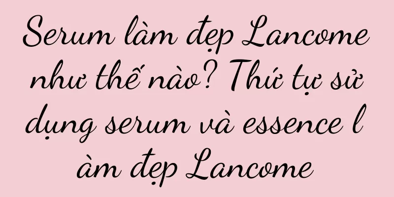 Serum làm đẹp Lancome như thế nào? Thứ tự sử dụng serum và essence làm đẹp Lancome
