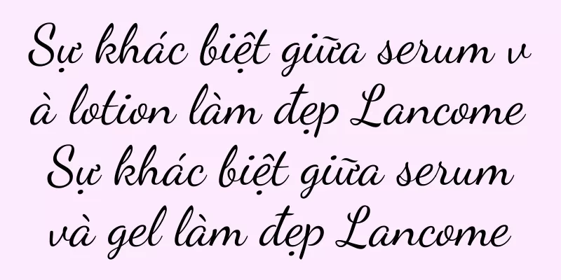 Sự khác biệt giữa serum và lotion làm đẹp Lancome Sự khác biệt giữa serum và gel làm đẹp Lancome