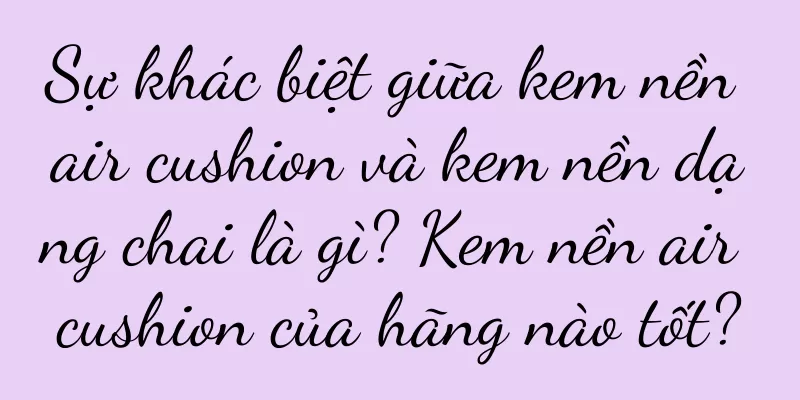 Sự khác biệt giữa kem nền air cushion và kem nền dạng chai là gì? Kem nền air cushion của hãng nào tốt?