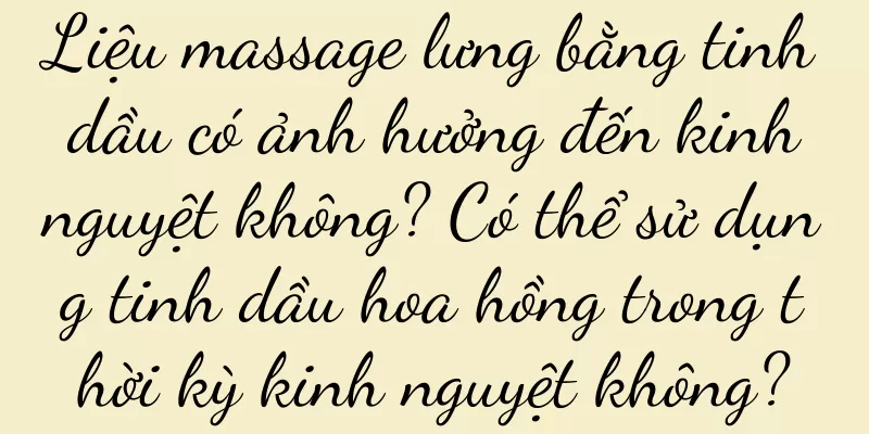 Liệu massage lưng bằng tinh dầu có ảnh hưởng đến kinh nguyệt không? Có thể sử dụng tinh dầu hoa hồng trong thời kỳ kinh nguyệt không?