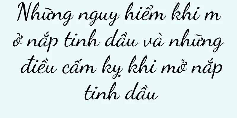 Những nguy hiểm khi mở nắp tinh dầu và những điều cấm kỵ khi mở nắp tinh dầu