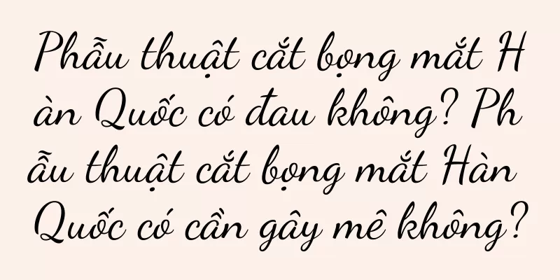 Phẫu thuật cắt bọng mắt Hàn Quốc có đau không? Phẫu thuật cắt bọng mắt Hàn Quốc có cần gây mê không?